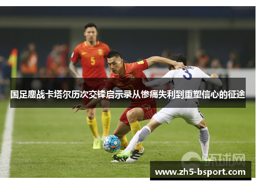 国足鏖战卡塔尔历次交锋启示录从惨痛失利到重塑信心的征途