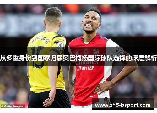 从多重身份到国家归属奥巴梅扬国际球队选择的深层解析