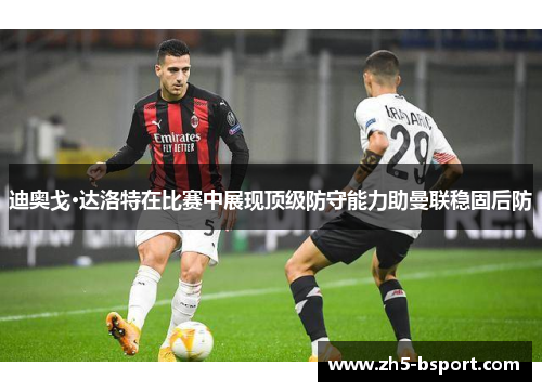 迪奥戈·达洛特在比赛中展现顶级防守能力助曼联稳固后防