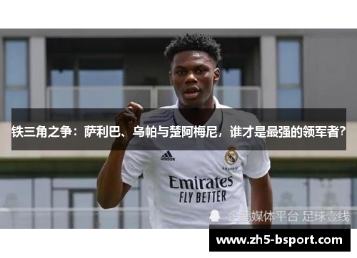 铁三角之争：萨利巴、乌帕与楚阿梅尼，谁才是最强的领军者？